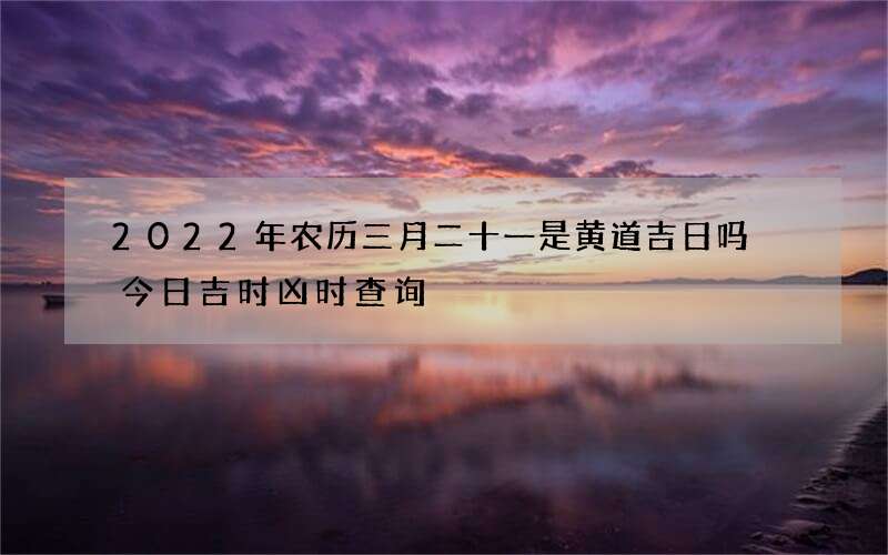 2022年农历三月二十一是黄道吉日吗 今日吉时凶时查询